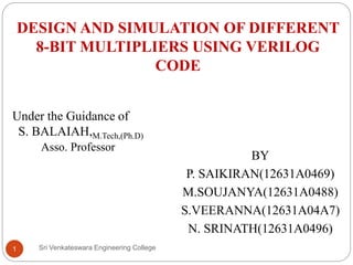 DESIGN AND SIMULATION OF DIFFERENT
8-BIT MULTIPLIERS USING VERILOG
CODE
BY
P. SAIKIRAN(12631A0469)
M.SOUJANYA(12631A0488)
S.VEERANNA(12631A04A7)
N. SRINATH(12631A0496)
Under the Guidance of
S. BALAIAH,M.Tech,(Ph.D)
Asso. Professor
1 Sri Venkateswara Engineering College
 