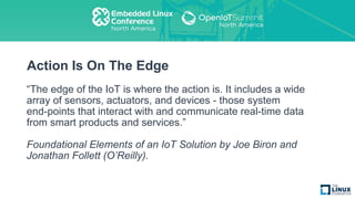 Action Is On The Edge
“The edge of the IoT is where the action is. It includes a wide
array of sensors, actuators, and devices - those system
end-points that interact with and communicate real-time data
from smart products and services.”
Foundational Elements of an IoT Solution by Joe Biron and
Jonathan Follett (O’Reilly).
 