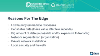 Reasons For The Edge
• Low latency (immediate response)
• Perishable data (loses value after few seconds)
• Big amount of data (impossible and/or expensive to transfer)
• Network segmentation (organization)
• Private network installation
• Local security and firewalls
 