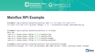 Mainflux RPi Example
drasko@Marx:~/go/src/github.com/mainflux/mainflux$ make -j 8 GOOS=linux GOARCH=arm GOARM=7
GOOS=linux GOARCH=arm GOARM=7 go build -ldflags "-s -w" -o build/mainflux-manager cmd/manager/main.go
…
drasko@Marx:~/go/src/github.com/mainflux/mainflux$ ls -lh build/
total 23M
-rwxr-xr-x 1 drasko drasko 4.0M Mar 14 17:29 mainflux-coap
-rwxr-xr-x 1 drasko drasko 4.7M Mar 14 17:29 mainflux-http
-rwxr-xr-x 1 drasko drasko 6.1M Mar 14 17:29 mainflux-manager
-rwxr-xr-x 1 drasko drasko 7.7M Mar 14 17:29 mainflux-normalizer
drasko@Marx:~/go/src/github.com/mainflux/mainflux$ file build/mainflux-manager
build/mainflux-manager: ELF 32-bit LSB executable, ARM, EABI5 version 1 (SYSV), statically linked, stripped
 