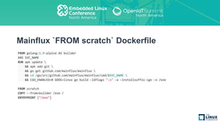 Mainflux `FROM scratch` Dockerfile
FROM golang:1.9-alpine AS builder
ARG SVC_NAME
RUN apk update 
&& apk add git 
&& go get github.com/mainflux/mainflux 
&& cd /go/src/github.com/mainflux/mainflux/cmd/$SVC_NAME 
&& CGO_ENABLED=0 GOOS=linux go build -ldflags "-s" -a -installsuffix cgo -o /exe
FROM scratch
COPY --from=builder /exe /
ENTRYPOINT ["/exe"]
 
