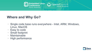 Where and Why Go?
• Single code base runs everywhere - Intel, ARM, Windows,
Linux, MacOS
• Easy to code
• Small footprint
• Maintainable
• High performance
 