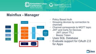Mainflux - Manager
• Policy Based Auth
• Grouping devices by connection to
channels
• Channel corresponds to MQTT topic
• JWT and Certs for Devices
• JWT (short TTL)
• Bearer Token
• Uses SQL Database
• Evaluate support for OAuth 2.0
for Apps
 