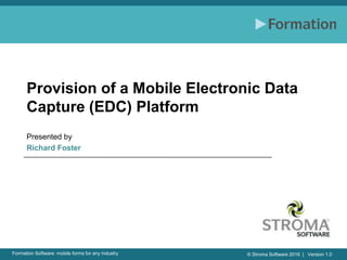 © Stroma Software 2016 | Version 1.0Formation Software: mobile forms for any industry
Provision of a Mobile Electronic Data
Capture (EDC) Platform
Presented by
Richard Foster
 