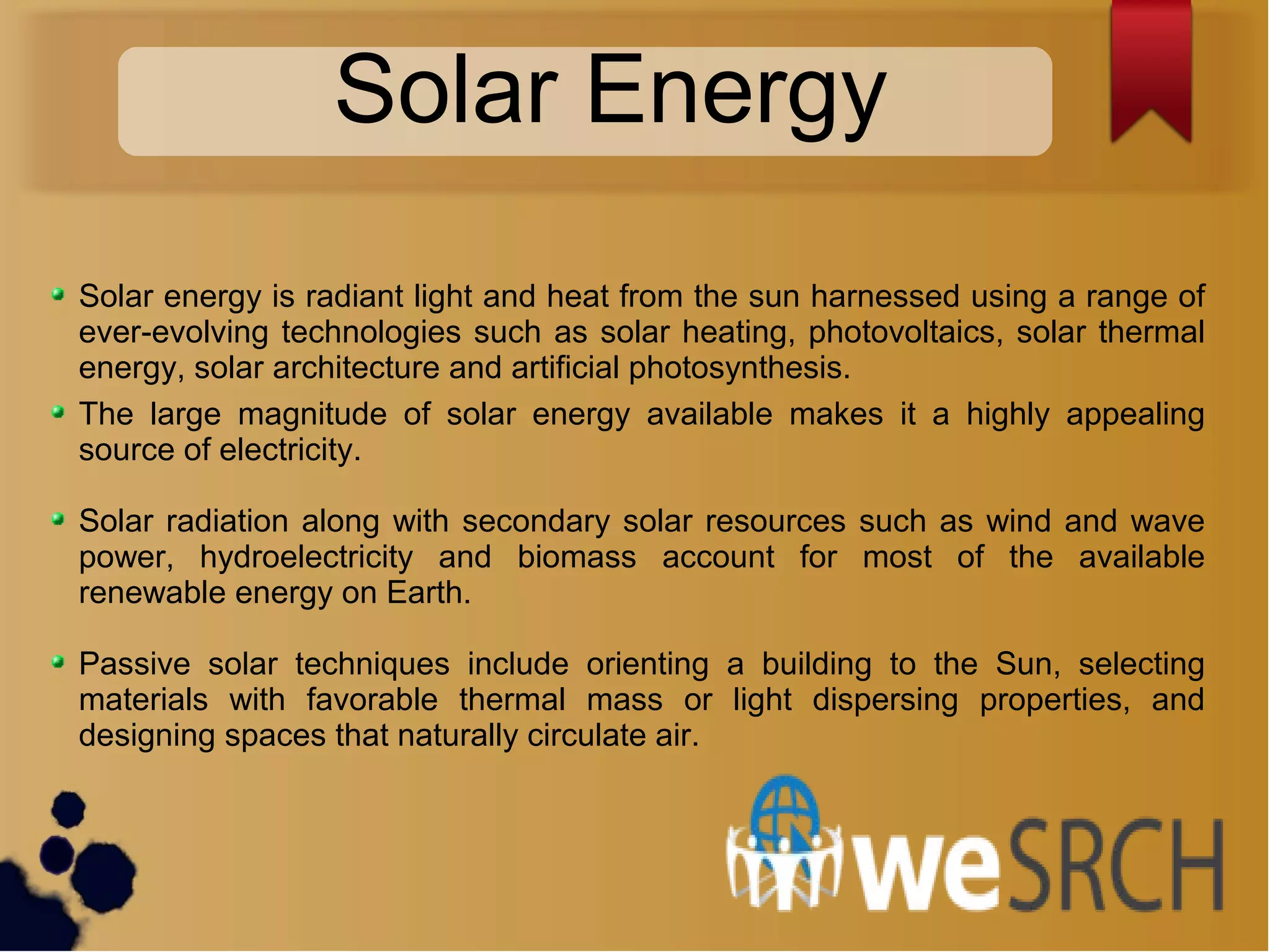 Solar Energy
Solar energy is radiant light and heat from the sun harnessed using a range of
ever-evolving technologies such as solar heating, photovoltaics, solar thermal
energy, solar architecture and artificial photosynthesis.
The large magnitude of solar energy available makes it a highly appealing
source of electricity.
Solar radiation along with secondary solar resources such as wind and wave
power, hydroelectricity and biomass account for most of the available
renewable energy on Earth.
Passive solar techniques include orienting a building to the Sun, selecting
materials with favorable thermal mass or light dispersing properties, and
designing spaces that naturally circulate air.
 