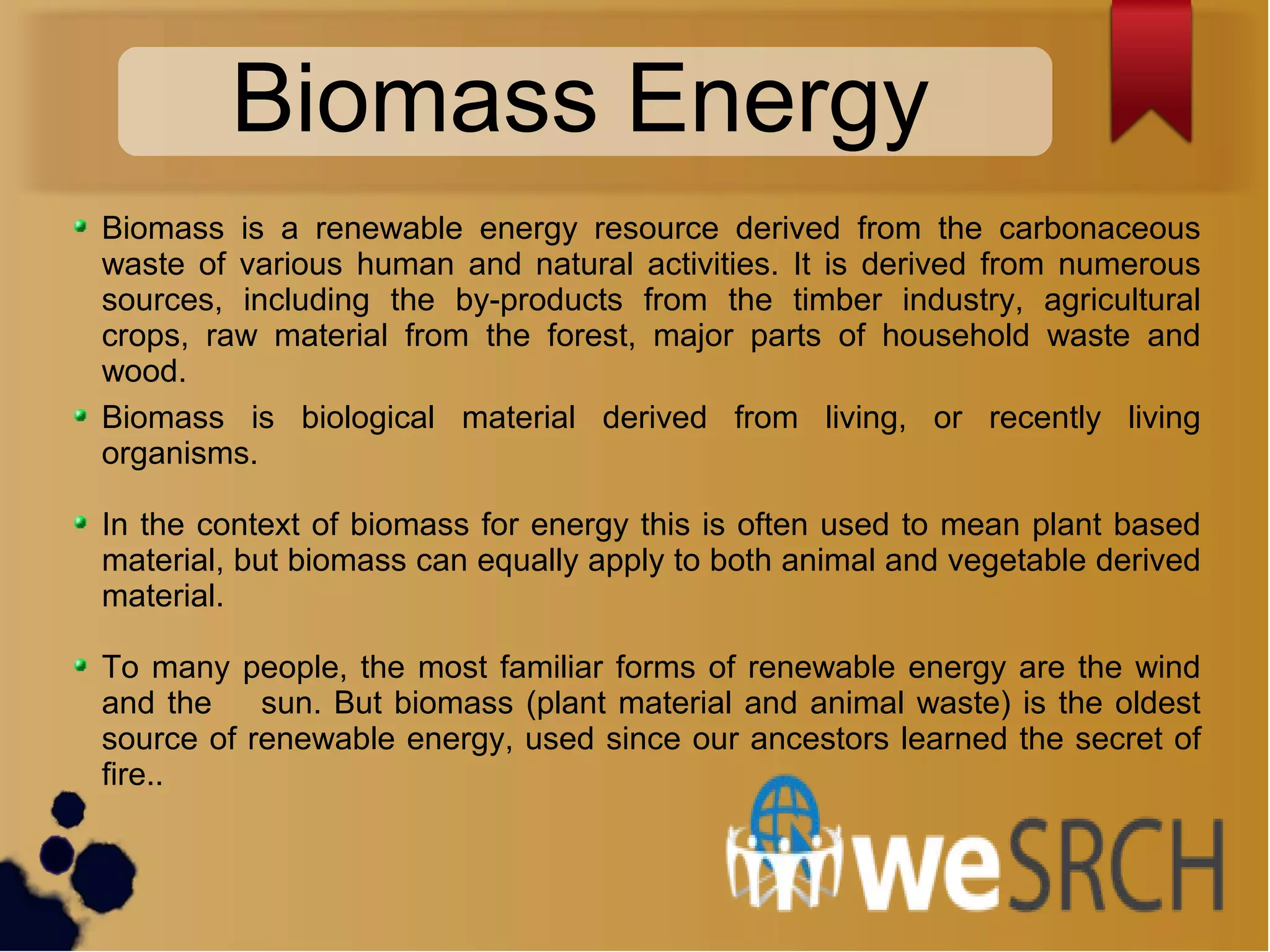 Biomass is a renewable energy resource derived from the carbonaceous
waste of various human and natural activities. It is derived from numerous
sources, including the by-products from the timber industry, agricultural
crops, raw material from the forest, major parts of household waste and
wood.
Biomass is biological material derived from living, or recently living
organisms.
In the context of biomass for energy this is often used to mean plant based
material, but biomass can equally apply to both animal and vegetable derived
material.
To many people, the most familiar forms of renewable energy are the wind
and the sun. But biomass (plant material and animal waste) is the oldest
source of renewable energy, used since our ancestors learned the secret of
fire..
Biomass Energy
 