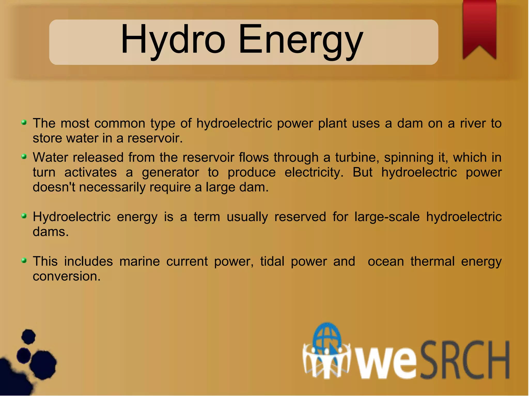 Hydro Energy
The most common type of hydroelectric power plant uses a dam on a river to
store water in a reservoir.
Water released from the reservoir flows through a turbine, spinning it, which in
turn activates a generator to produce electricity. But hydroelectric power
doesn't necessarily require a large dam.
Hydroelectric energy is a term usually reserved for large-scale hydroelectric
dams.
This includes marine current power, tidal power and ocean thermal energy
conversion.
 