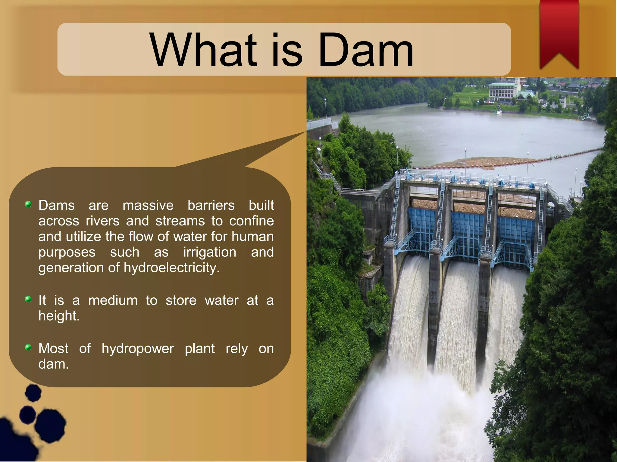 What is Dam
Dams are massive barriers built
across rivers and streams to confine
and utilize the flow of water for human
purposes such as irrigation and
generation of hydroelectricity.
It is a medium to store water at a
height.
Most of hydropower plant rely on
dam.
 