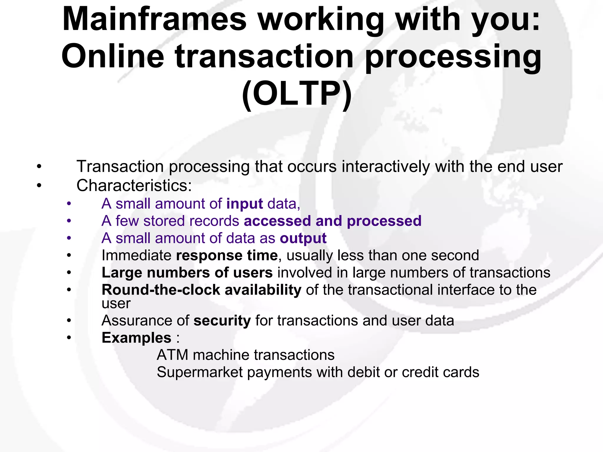 Mainframes working with you: Online transaction processing (OLTP)   Transaction processing that occurs interactively with the end user Characteristics:  A small amount of  input  data, A few stored records  accessed and processed A small amount of data as  output   Immediate  response time , usually less than one second  Large numbers of users  involved in large numbers of transactions  Round-the-clock availability  of the transactional interface to the user  Assurance of  security  for transactions and user data Examples  :  ATM machine transactions    Supermarket payments with debit or credit cards 
