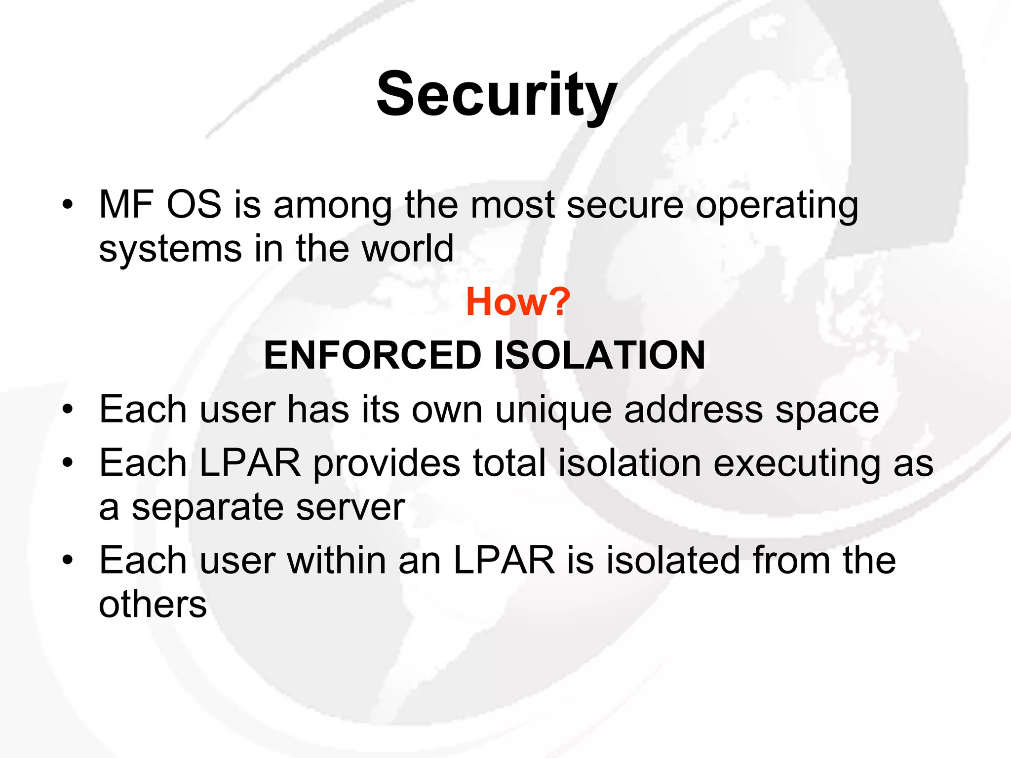 Security   MF OS is among the most secure operating systems in the world  How? ENFORCED ISOLATION Each user has its own unique address space  Each LPAR provides total isolation executing as a separate server Each user within an LPAR is isolated from the others  