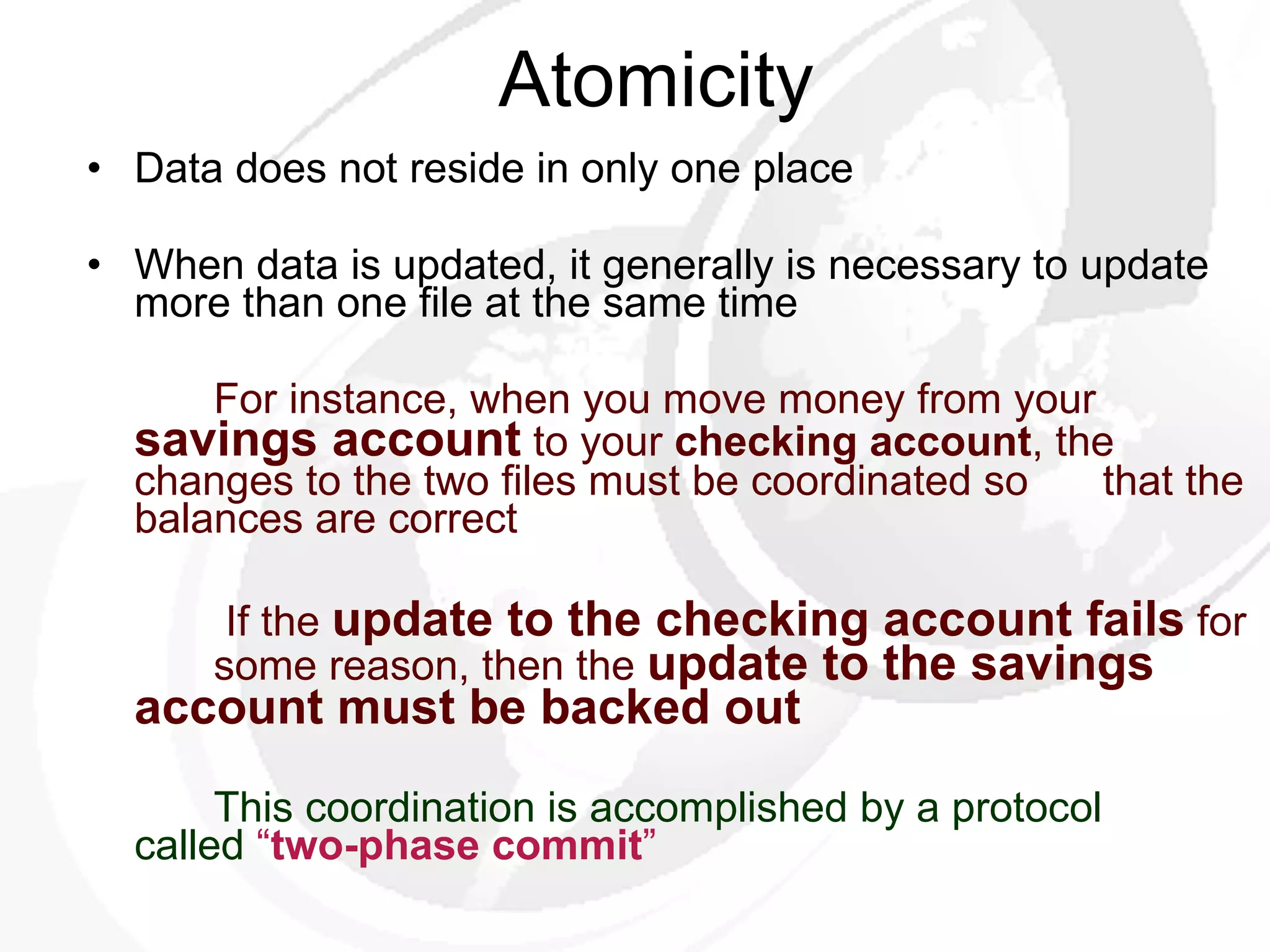 Atomicity Data does not reside in only one place When data is updated, it generally is necessary to update more than one file at the same time For instance, when you move money from your  savings account  to your  checking account , the  changes to the two files must be coordinated so  that the balances are correct   If the  update to the checking account fails  for  some reason, then the  update to the savings  account must be backed out   This coordination is accomplished by a protocol  called  “ two-phase commit ”   