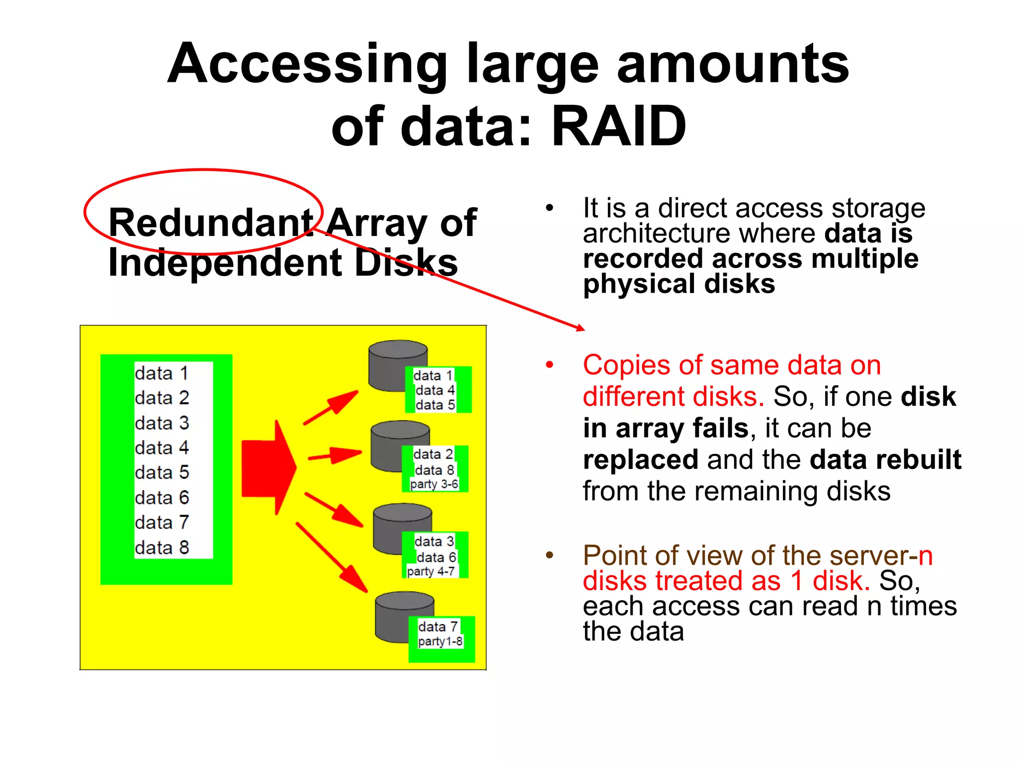 Accessing large amounts of data: RAID Redundant Array of Independent Disks It is a direct access storage architecture where  data is recorded across multiple physical disks Copies of same data on different disks.  So, if one  disk in array fails , it can be  replaced  and the  data rebuilt  from the remaining disks Point of view of the server- n disks treated as 1 disk.  So, each access can read n times the data 