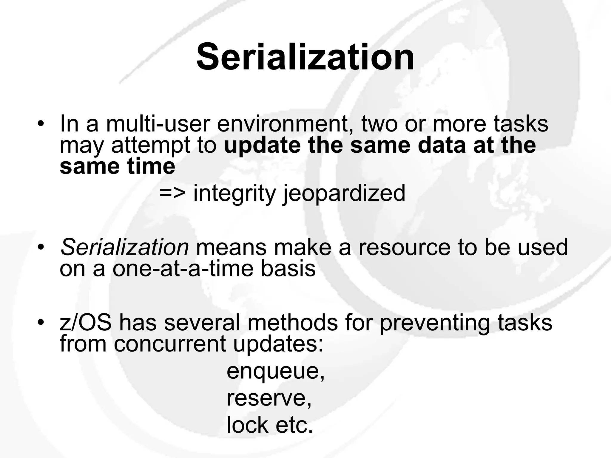 Serialization In a multi-user environment, two or more tasks may attempt to  update the same data at the same time => integrity jeopardized Serialization  means make a resource to be used on a one-at-a-time basis z/OS has several methods for preventing tasks from concurrent updates:   enqueue,   reserve,   lock etc. 