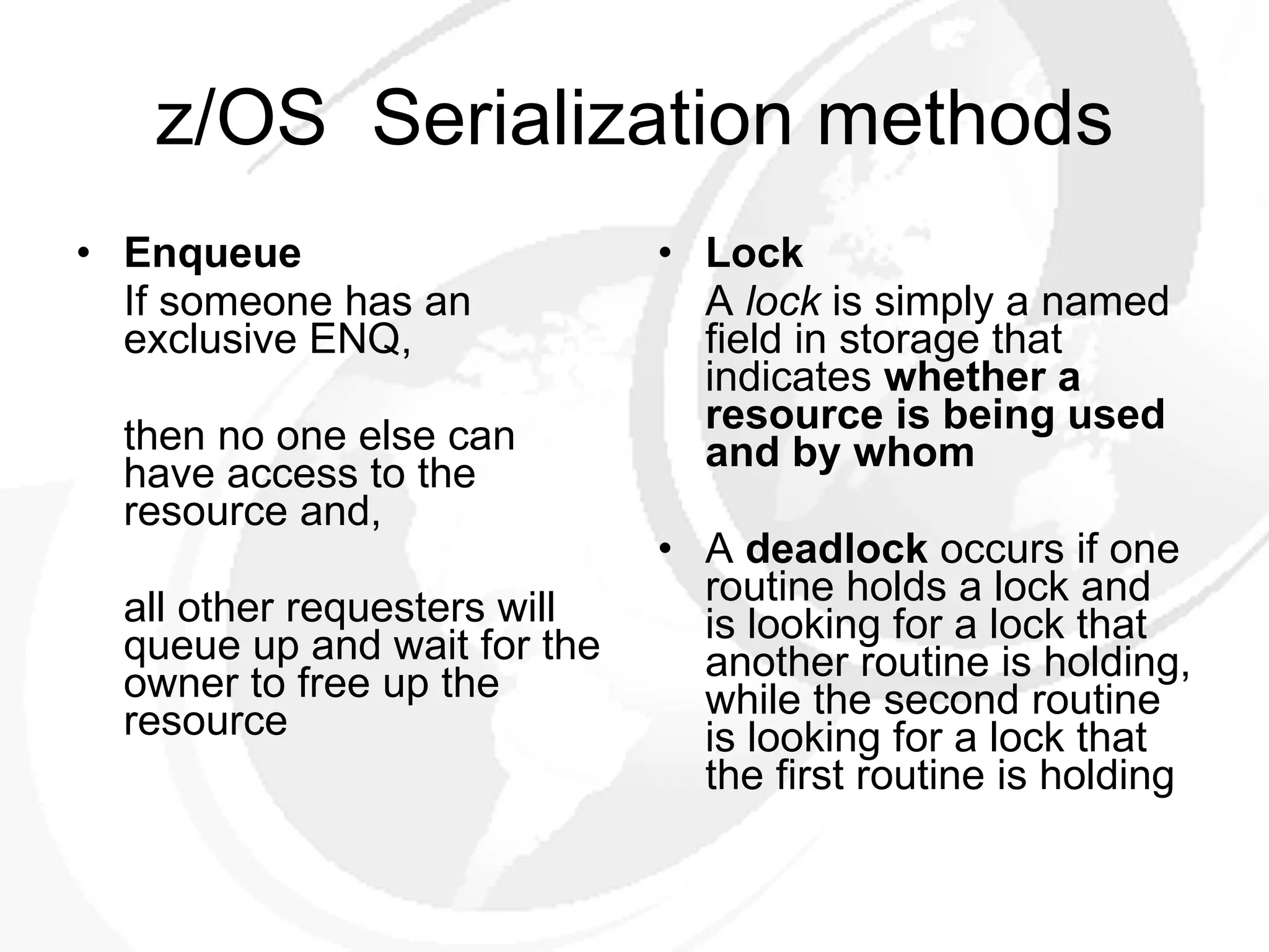 z/OS  Serialization methods Enqueue If someone has an exclusive ENQ, then no one else can have access to the resource and, all other requesters will queue up and wait for the owner to free up  the resource Lock A  lock  is simply a named field in storage that indicates  whether a  resource is being used and by whom A  deadlock  occurs if one routine holds a lock and is looking for a lock that another routine is holding, while the second routine is looking for a lock that the first routine is holding 