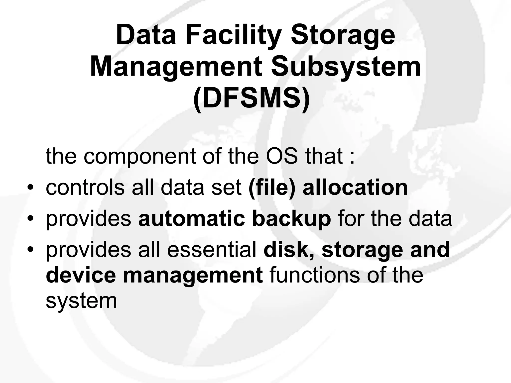Data Facility Storage Management Subsystem (DFSMS)   the component of the OS that : controls  all data set  (file) allocation   provides  automatic backup  for the data  provides all essential  disk, storage and device  management  functions of the system  