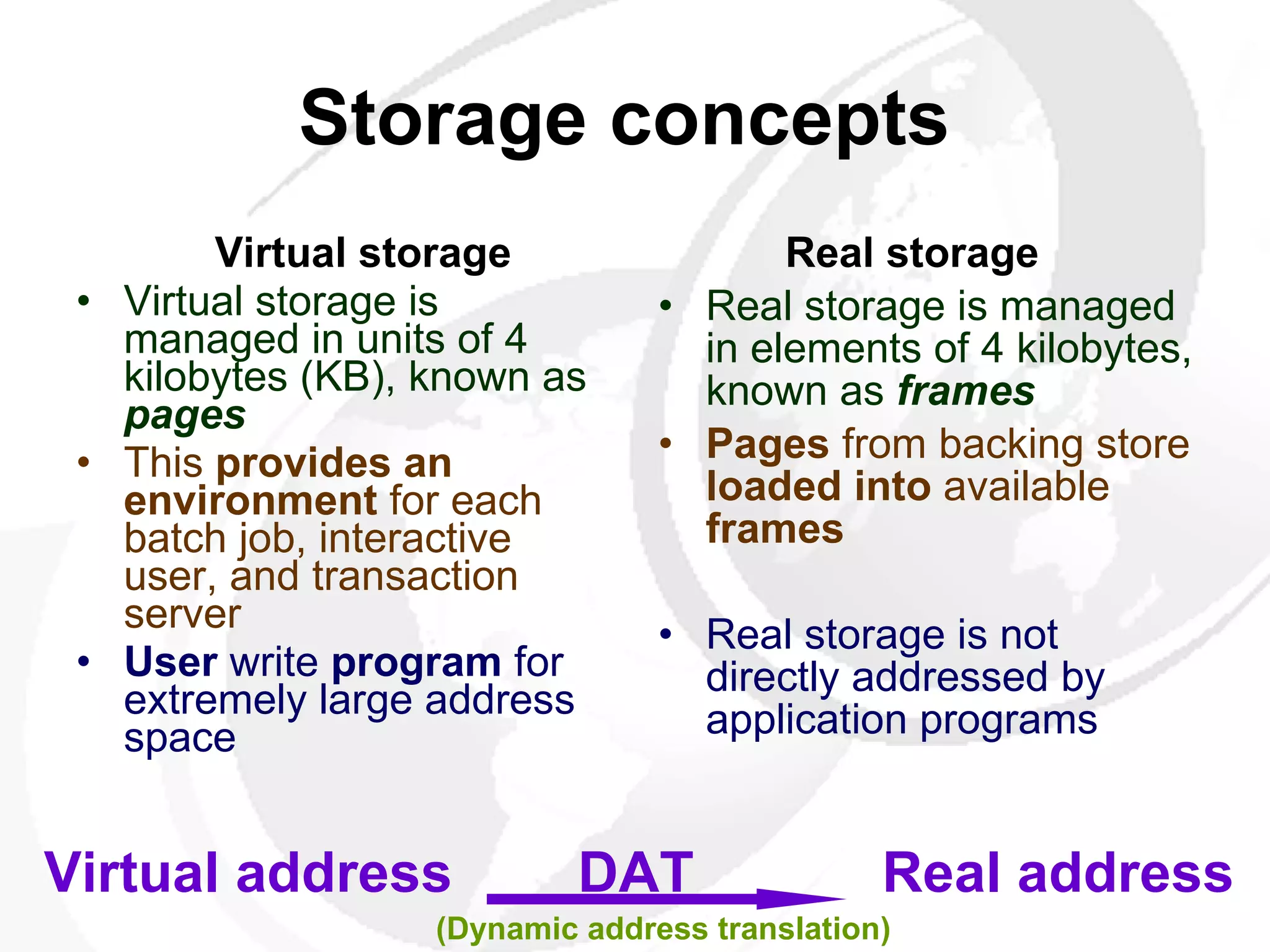 Storage concepts     Virtual storage   Virtual storage is managed in units of 4 kilobytes (KB), known as  pages This  provides an environment  for each batch job, interactive user, and transaction server   User  write  program  for extremely large address space Real storage   Real storage is managed in elements of 4 kilobytes, known as  frames   Pages  from backing store  loaded into  available  frames Real storage is not directly addressed by application programs  Virtual address  DAT  Real address (Dynamic address translation) 