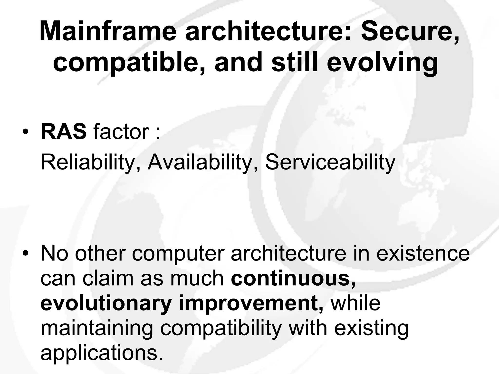 Mainframe architecture: Secure, compatible, and still evolving   RAS  factor : Reliability, Availability, Serviceability No other computer architecture in existence can claim as much  continuous, evolutionary improvement,  while maintaining compatibility with existing applications.  