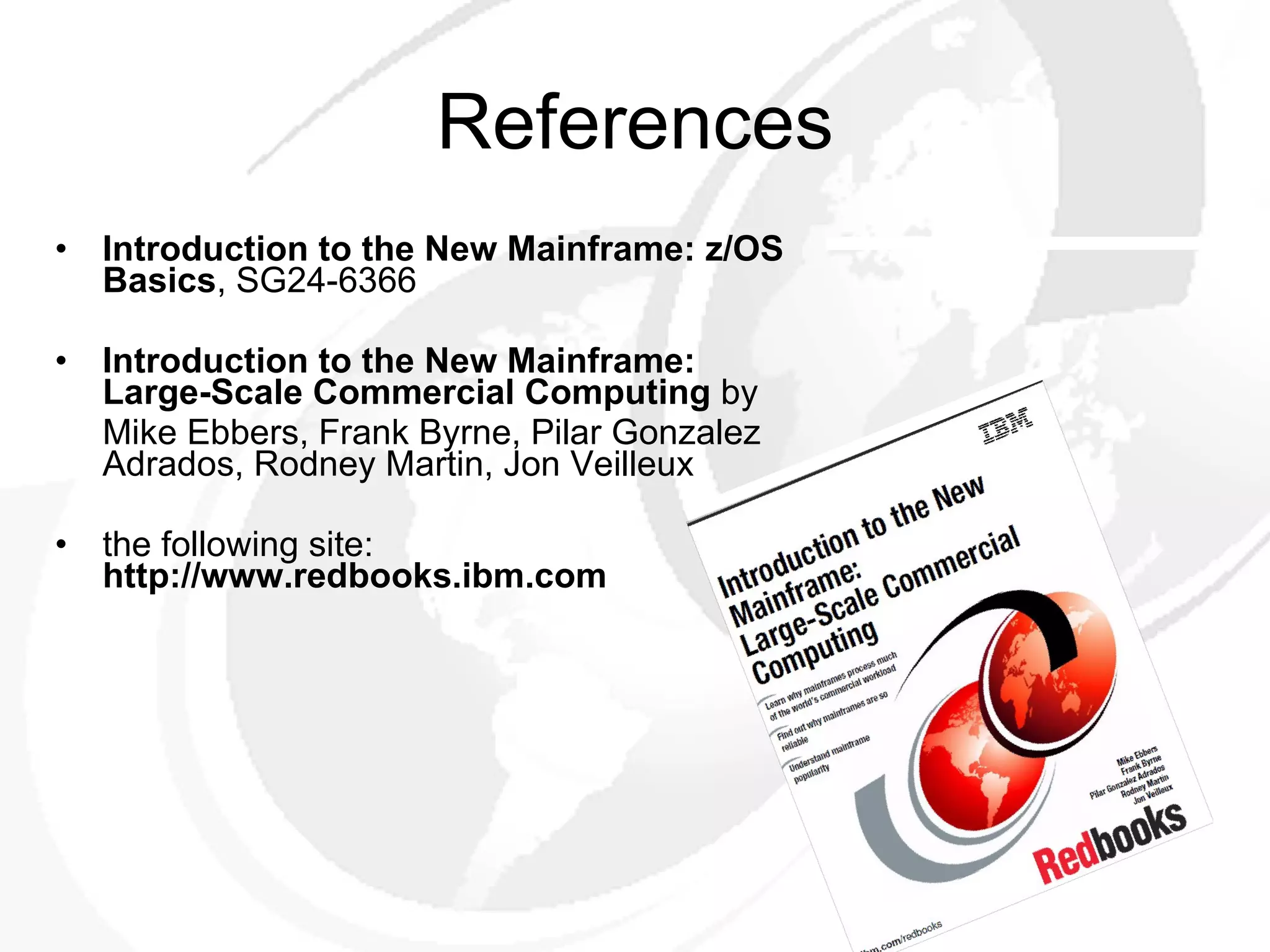 References Introduction to the New Mainframe: z/OS Basics , SG24-6366 Introduction to the New Mainframe: Large-Scale Commercial Computing  by Mike Ebbers, Frank Byrne, Pilar Gonzalez Adrados, Rodney Martin, Jon Veilleux the following site:  http://www.redbooks.ibm.com 