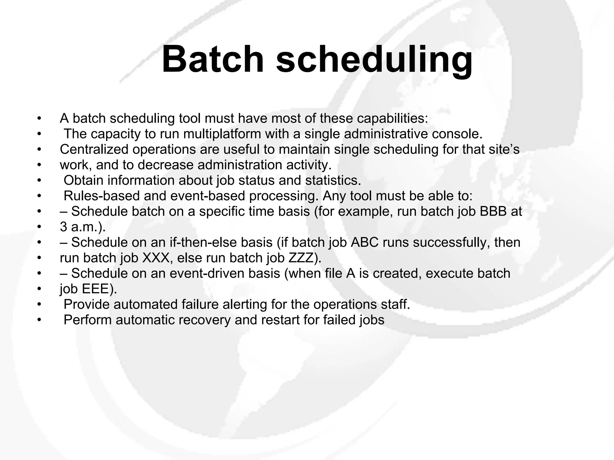 Batch scheduling A batch scheduling tool must have most of these capabilities: The capacity to run multiplatform with a single administrative console. Centralized operations are useful to maintain single scheduling for that site’s work, and to decrease administration activity. Obtain information about job status and statistics. Rules-based and event-based processing. Any tool must be able to: –  Schedule batch on a specific time basis (for example, run batch job BBB at 3 a.m.). –  Schedule on an if-then-else basis (if batch job ABC runs successfully, then run batch job XXX, else run batch job ZZZ). –  Schedule on an event-driven basis (when file A is created, execute batch job EEE). Provide automated failure alerting for the operations staff. Perform automatic recovery and restart for failed jobs 