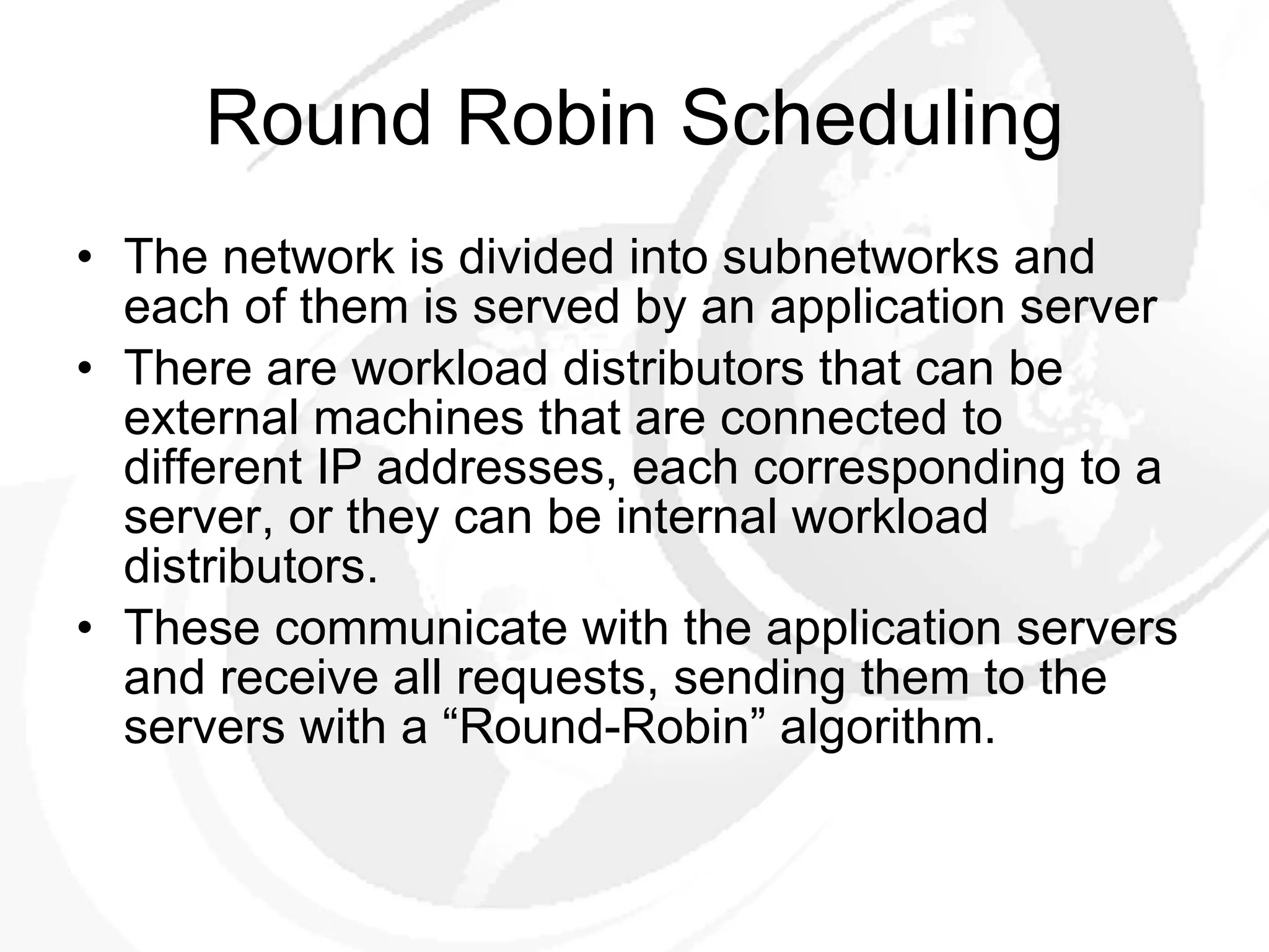 Round Robin Scheduling The network is divided into subnetworks and each of them is served by an application server There are workload distributors that can be external machines that are connected to different IP addresses, each corresponding to a server, or they can be internal workload distributors.  These communicate with the application servers and receive all requests, sending them to the servers with a “Round-Robin” algorithm. 