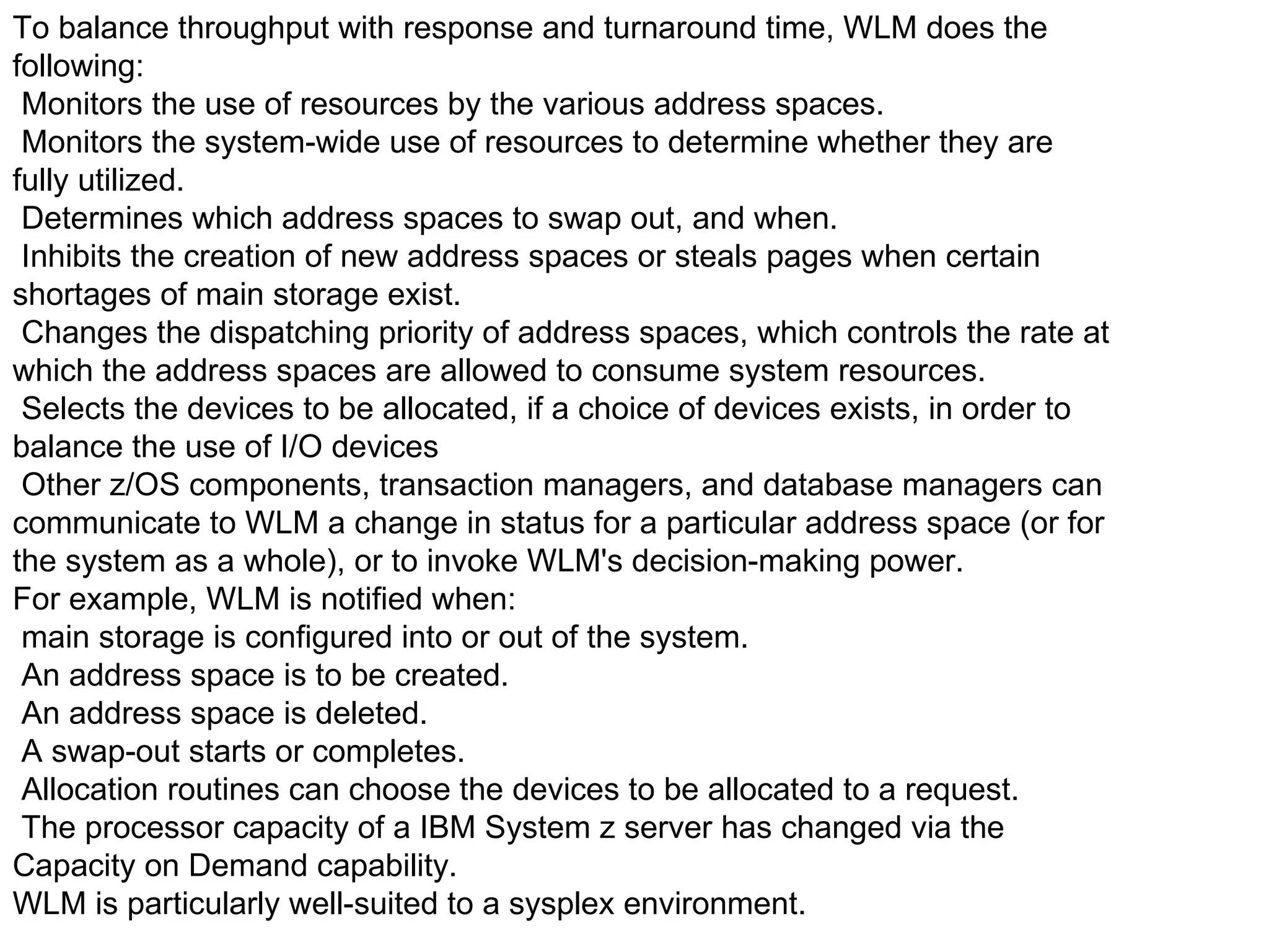 To balance throughput with response and turnaround time, WLM does the following: Monitors the use of resources by the various address spaces. Monitors the system-wide use of resources to determine whether they are fully utilized. Determines which address spaces to swap out, and when. Inhibits the creation of new address spaces or steals pages when certain shortages of main storage exist. Changes the dispatching priority of address spaces, which controls the rate at which the address spaces are allowed to consume system resources. Selects the devices to be allocated, if a choice of devices exists, in order to balance the use of I/O devices Other z/OS components, transaction managers, and database managers can communicate to WLM a change in status for a particular address space (or for the system as a whole), or to invoke WLM's decision-making power. For example, WLM is notified when: main storage is configured into or out of the system. An address space is to be created. An address space is deleted. A swap-out starts or completes. Allocation routines can choose the devices to be allocated to a request. The processor capacity of a IBM System z server has changed via the Capacity on Demand capability. WLM is particularly well-suited to a sysplex environment. 