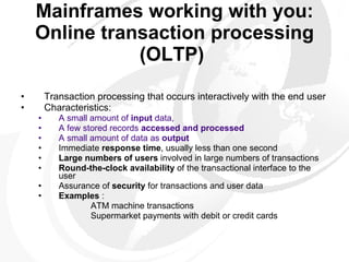 Mainframes working with you: Online transaction processing (OLTP)   Transaction processing that occurs interactively with the end user Characteristics:  A small amount of  input  data, A few stored records  accessed and processed A small amount of data as  output   Immediate  response time , usually less than one second  Large numbers of users  involved in large numbers of transactions  Round-the-clock availability  of the transactional interface to the user  Assurance of  security  for transactions and user data Examples  :  ATM machine transactions    Supermarket payments with debit or credit cards 