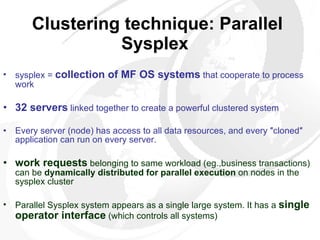 Clustering technique: Parallel Sysplex   sysplex =  collection of MF OS systems  that cooperate to process work 32 servers  linked together to create a powerful clustered system Every server (node) has access to all data resources, and every ″cloned″ application can run on every server.  work requests  belonging to same workload (eg.,business transactions) can be  dynamically distributed for parallel execution  on nodes in the sysplex cluster  Parallel Sysplex system appears as a single large system. It has a  single operator interface  (which controls all systems) 