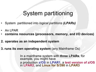 System partitioning System  partitioned into  logical partitions  (LPARs) An LPAR  contains resources (processors, memory, and I/O devices)   2. operates as an independent system   3.   runs its own operating system  (any Mainframe Os) In a mainframe system with  three   LPARs , for  example, you might have a production  z/OS  in  LPAR1 , a  test version of   z/OS   in  LPAR2 , and  Linux for S/390  in  LPAR3 