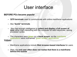 User interface BEFORE PCs became popular 3270 terminals  used to communicate with online mainframe applications  Aka ″ dumb″ terminals they had enough intelligence to  collect and display a full screen of data  rather than interacting with the computer for each keystroke, saving processor cycles  The characters were  green  on a  black screen , so the  mainframe applications  were nicknamed ″ green screen″ applications TODAY Mainframe applications include  Web browser-based interfaces  for users  Here, the  end user often does not realize that there is a mainframe behind the scenes 