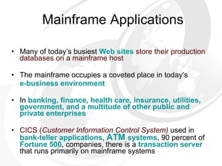 Mainframe Applications Many of today’s busiest  Web sites   store their production databases on a mainframe host The mainframe occupies a coveted place in today’s  e-business environment In  banking, finance, health care, insurance, utilities, government, and a multitude of other public and private enterprises CICS ( Customer Information Control System)   used in  bank-teller applications ,  ATM   systems , 90 percent of  Fortune 500 , companies, there is a  transaction server  that runs primarily on mainframe systems 
