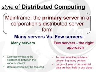 Mainframe: the  primary server  in a corporation’s distributed server farm Many servers Vs. Few   servers style  of  Distributed Computing Few servers - the right approach To overcome the problems concerning many servers Large volumes of commercial data are best held in one place Many servers   Connectivity has to be established between the various servers  Data retention may be required 