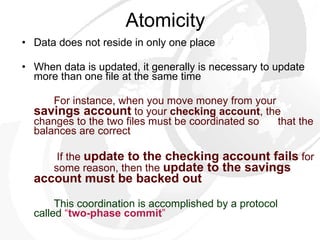 Atomicity Data does not reside in only one place When data is updated, it generally is necessary to update more than one file at the same time For instance, when you move money from your  savings account  to your  checking account , the  changes to the two files must be coordinated so  that the balances are correct   If the  update to the checking account fails  for  some reason, then the  update to the savings  account must be backed out   This coordination is accomplished by a protocol  called  “ two-phase commit ”   