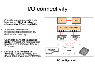 I/O connectivity A single Mainframe system can have up to  1024 individual channels for I/O connectivity A channel provides an independent path between I/O  devices and memory Channels connect to control units . A control unit contains logic to work with a particular type of I/O device.  Control units connect to   devices , such as printers, disk drives, tape drives, user interfaces I/O configuration 