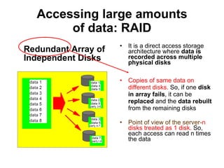 Accessing large amounts of data: RAID Redundant Array of Independent Disks It is a direct access storage architecture where  data is recorded across multiple physical disks Copies of same data on different disks.  So, if one  disk in array fails , it can be  replaced  and the  data rebuilt  from the remaining disks Point of view of the server- n disks treated as 1 disk.  So, each access can read n times the data 