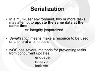 Serialization In a multi-user environment, two or more tasks may attempt to  update the same data at the same time => integrity jeopardized Serialization  means make a resource to be used on a one-at-a-time basis z/OS has several methods for preventing tasks from concurrent updates:   enqueue,   reserve,   lock etc. 