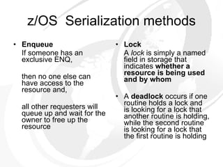 z/OS  Serialization methods Enqueue If someone has an exclusive ENQ, then no one else can have access to the resource and, all other requesters will queue up and wait for the owner to free up  the resource Lock A  lock  is simply a named field in storage that indicates  whether a  resource is being used and by whom A  deadlock  occurs if one routine holds a lock and is looking for a lock that another routine is holding, while the second routine is looking for a lock that the first routine is holding 