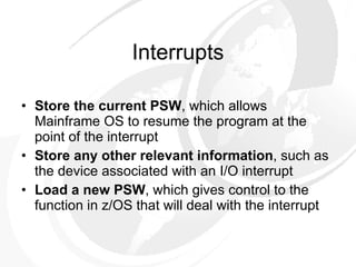 Interrupts Store the current PSW , which allows Mainframe OS to resume the program at the point of the interrupt Store any other relevant information , such as the device associated with an I/O interrupt Load a new PSW , which gives control to the function in z/OS that will deal with the interrupt 