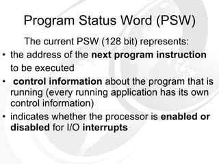 Program Status Word (PSW) The current PSW (128 bit) represents:  the address of the  next program instruction   to be executed control information  about the program that is running (every running application has its own control information) indicates whether the processor is  enabled or disabled  for I/O  interrupts 