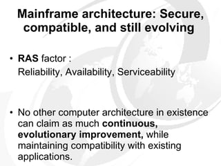 Mainframe architecture: Secure, compatible, and still evolving   RAS  factor : Reliability, Availability, Serviceability No other computer architecture in existence can claim as much  continuous, evolutionary improvement,  while maintaining compatibility with existing applications.  