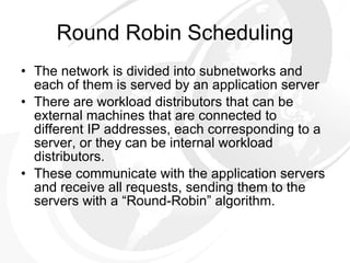 Round Robin Scheduling The network is divided into subnetworks and each of them is served by an application server There are workload distributors that can be external machines that are connected to different IP addresses, each corresponding to a server, or they can be internal workload distributors.  These communicate with the application servers and receive all requests, sending them to the servers with a “Round-Robin” algorithm. 