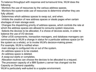 To balance throughput with response and turnaround time, WLM does the following: Monitors the use of resources by the various address spaces. Monitors the system-wide use of resources to determine whether they are fully utilized. Determines which address spaces to swap out, and when. Inhibits the creation of new address spaces or steals pages when certain shortages of main storage exist. Changes the dispatching priority of address spaces, which controls the rate at which the address spaces are allowed to consume system resources. Selects the devices to be allocated, if a choice of devices exists, in order to balance the use of I/O devices Other z/OS components, transaction managers, and database managers can communicate to WLM a change in status for a particular address space (or for the system as a whole), or to invoke WLM's decision-making power. For example, WLM is notified when: main storage is configured into or out of the system. An address space is to be created. An address space is deleted. A swap-out starts or completes. Allocation routines can choose the devices to be allocated to a request. The processor capacity of a IBM System z server has changed via the Capacity on Demand capability. WLM is particularly well-suited to a sysplex environment. 