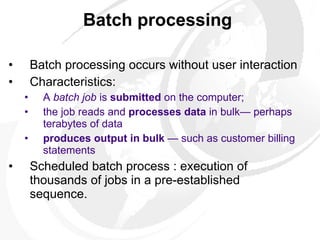 Batch processing   Batch processing occurs without user interaction  Characteristics: A   batch job  is  submitted  on the computer;  the job reads and  processes data  in bulk— perhaps terabytes of data produces   output in bulk  — such as customer billing statements   Scheduled batch process : execution of thousands of jobs in a pre-established sequence.  