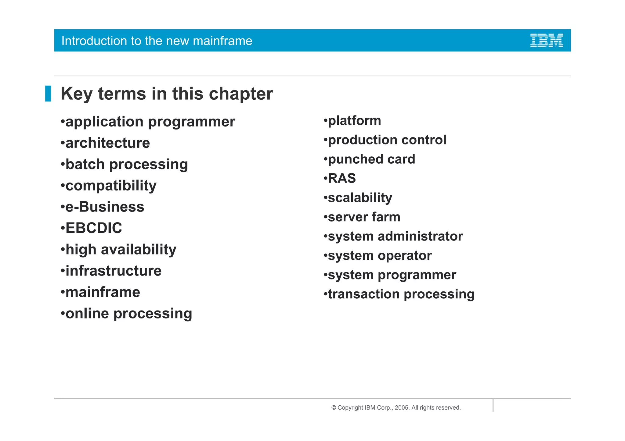 Introduction to the new mainframe



Key terms in this chapter
•application programmer             •platform
•architecture                       •production control
•batch processing                   •punched card
                                    •RAS
•compatibility
                                    •scalability
•e-Business
                                    •server farm
•EBCDIC
                                    •system administrator
•high availability                  •system operator
•infrastructure                     •system programmer
•mainframe                          •transaction processing
•online processing




                                     © Copyright IBM Corp., 2005. All rights reserved.
 