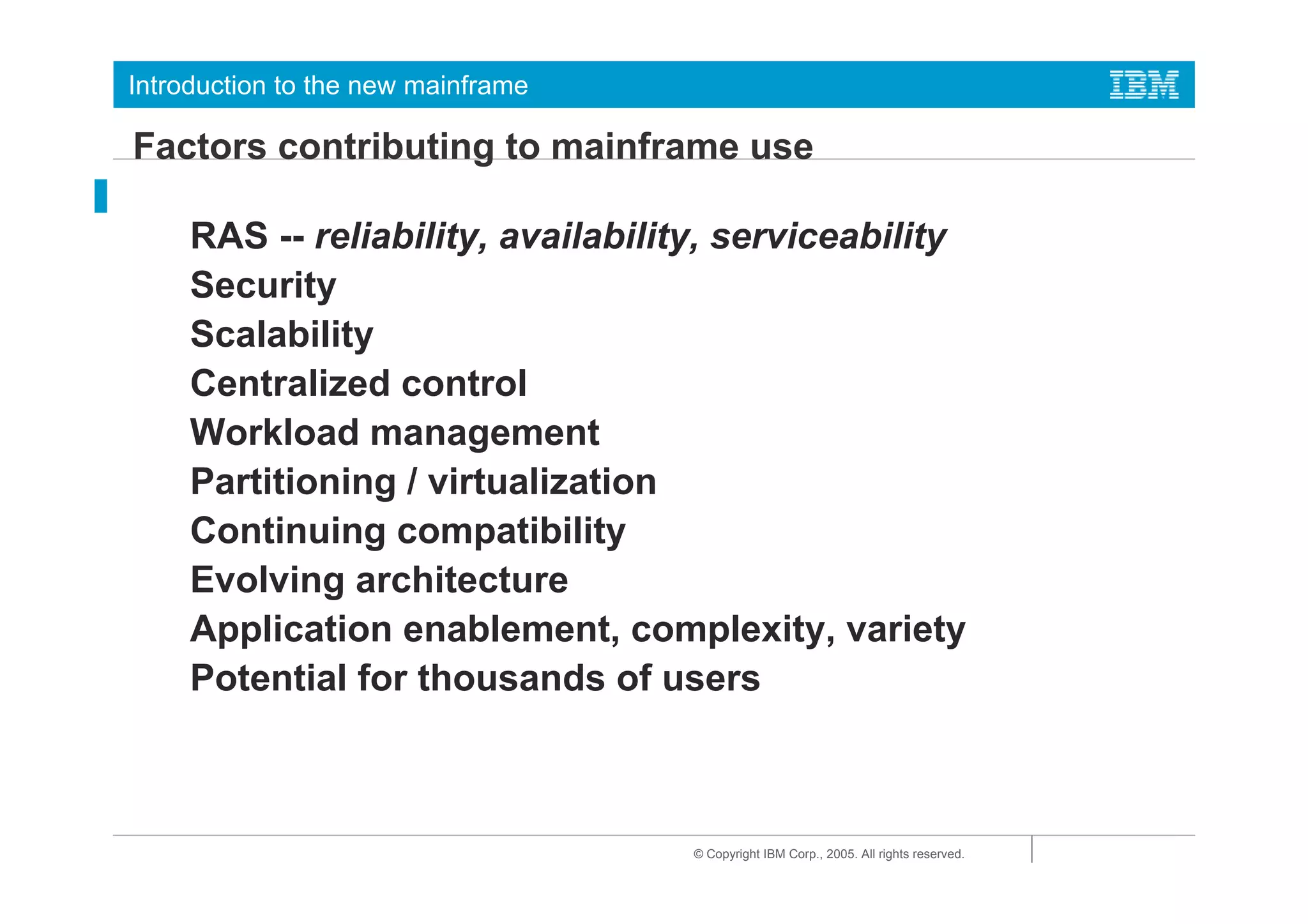 Introduction to the new mainframe

Factors contributing to mainframe use

     RAS -- reliability, availability, serviceability
     Security
     Scalability
     Centralized control
     Workload management
     Partitioning / virtualization
     Continuing compatibility
     Evolving architecture
     Application enablement, complexity, variety
     Potential for thousands of users



                                    © Copyright IBM Corp., 2005. All rights reserved.
 