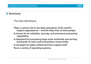 Introduction to the new mainframe



Summary

     The New Mainframe:

     Plays a central role in the daily operations of the world’s
        largest organizations – and the daily lives of most people.
     Is known for its reliability, security, and enormous processing
        capabilities.
     Is designed for processing large scale workloads and serving
        thousands of users and transactions concurrently.
     Is managed by highly skilled technical support staff.
     Runs a variety of operating systems.



                                       © Copyright IBM Corp., 2005. All rights reserved.
 