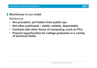 Introduction to the new mainframe



Mainframes in our midst
Mainframes:
• Are prevalent, yet hidden from public eye
• Not often publicized – stable, reliable, dependable.
• Contrast with other forms of computing, such as PCs.
• Present opportunities for college graduates in a variety
  of technical fields.




                                    © Copyright IBM Corp., 2005. All rights reserved.
 