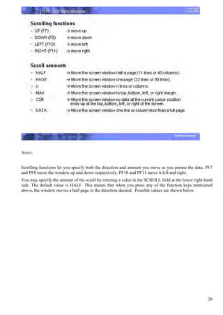 Notes:


Scrolling functions let you specify both the direction and amount you move as you peruse the data. PF7
and PF8 move the window up and down respectively. PF10 and PF11 move it left and right.
You may specify the amount of the scroll by entering a value in the SCROLL field at the lower right hand
side. The default value is HALF. This means that when you press any of the function keys mentioned
above, the window moves a half page in the direction desired. Possible values are shown below.




                                                                                                     28
 