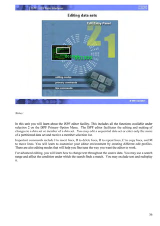 Notes:


In this unit you will learn about the ISPF editor facility. This includes all the functions available under
selection 2 on the ISPF Primary Option Menu. The ISPF editor facilitates the editing and making of
changes to a data set or member of a data set. You may edit a sequential data set or enter only the name
of a partitioned data set and receive a member selection list.
Important commands include I to insert lines, D to delete lines, R to repeat lines, C to copy lines, and M
to move lines. You will learn to customize your editor environment by creating different edit profiles.
There are also editing modes that will help you fine tune the way you want the editor to work.
For advanced editing, you will learn how to change text throughout the source data. You may use a search
range and affect the condition under which the search finds a match. You may exclude text and redisplay
it.




                                                                                                        36
 