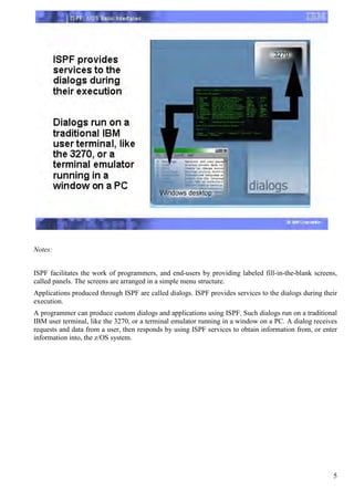 Notes:


ISPF facilitates the work of programmers, and end-users by providing labeled fill-in-the-blank screens,
called panels. The screens are arranged in a simple menu structure.
Applications produced through ISPF are called dialogs. ISPF provides services to the dialogs during their
execution.
A programmer can produce custom dialogs and applications using ISPF. Such dialogs run on a traditional
IBM user terminal, like the 3270, or a terminal emulator running in a window on a PC. A dialog receives
requests and data from a user, then responds by using ISPF services to obtain information from, or enter
information into, the z/OS system.




                                                                                                       5
 