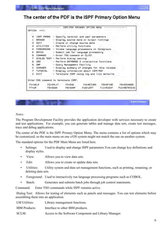 Notes:
The Program Development Facility provides the application developer with services necessary to create
and test applications. For example, you can generate tables and manage data sets, create test messages,
trace and debug applications.
The center of the PDF is the ISPF Primary Option Menu. The menu contains a list of options which may
be customized, so the main menu on one z/OS system might not match the one on another system.
The standard options for the PDF Main Menu are listed here.
   •     Settings:       Used to display and change ISPF parameters.You can change key definitions and
         display styles.
   •     View:          Allows you to view data sets.
   •     Edit:          Allows you to create or update data sets.
   •      Utilities:    Utility system and data set management functions, such as printing, renaming, or
         deleting data sets.
   •     Foreground: Used to interactively run language processing programs such as COBOL.
   •     Batch:         Generates and submits batch jobs through job control statements.
Command:          Enter TSO commands while ISPF remains active.
 Dialog Test: Allows for testing of elements such as panels and messages. You can test elements before
assembling them into an application.
LM Utilities:           Library management functions.
IBM Products:           Interface to other IBM products.
SCLM:                   Access to the Software Component and Library Manager.

                                                                                                           6
 